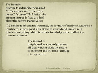 8/30/2020By Jitendra Singh Jat 34
The insurers
promise to indemnify the insured
“in the manner and to the extent
agreed.” In case of ‘Hull Policy’, the
amount insured is fixed at a level
above the current market value;
(ii) Similar to life and fire insurance, the contract of marine insurance is a
contract of utmost good faith. Both the insured and insurer must
disclose everything, which is in their knowledge and can affect the
insurance contract.
The insured is
duty-bound to accurately disclose
all facts which include the nature
of shipment and the risk of damage
it is exposed to;
 
