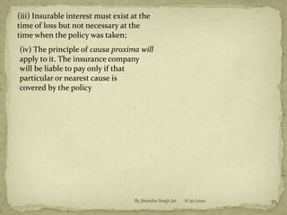 8/30/2020By Jitendra Singh Jat 35
(iii) Insurable interest must exist at the
time of loss but not necessary at the
time when the policy was taken;
(iv) The principle of causa proxima will
apply to it. The insurance company
will be liable to pay only if that
particular or nearest cause is
covered by the policy
 