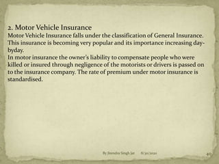 8/30/2020By Jitendra Singh Jat 40
2. Motor Vehicle Insurance
Motor Vehicle Insurance falls under the classification of General Insurance.
This insurance is becoming very popular and its importance increasing day-
byday.
In motor insurance the owner’s liability to compensate people who were
killed or insured through negligence of the motorists or drivers is passed on
to the insurance company. The rate of premium under motor insurance is
standardised.
 