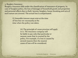 8/30/2020By Jitendra Singh Jat 41
3. Burglary Insurance
Burglary insurance falls under the classification of insurance of property. In
case of burglary policy, the loss of damages of household goods and properties
and personal effects due to theft, larceny, burglary, house-breaking and acts of
such nature are covered. The actual loss is compensated.
(i) Insurable interest must exist at the time
of loss but not necessarily at the
time when the policy was taken.
(ii) The principle of causa proxima will apply
to it. The insurance company will
be liable to pay only that particular or
nearest cause that is covered by the
policy. For example, if a loss is caused by
several reasons then the nearest
cause of loss will be considered.
 