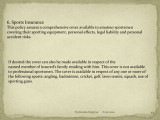 8/30/2020By Jitendra Singh Jat 43
6. Sports Insurance
This policy assures a comprehensive cover available to amateur sportsmen
covering their sporting equipment, personal effects, legal liability and personal
accident risks.
If desired the cover can also be made available in respect of the
named member of insured’s family residing with him. This cover is not available
to professional sportsmen. The cover is available in respect of any one or more of
the following sports: angling, badminton, cricket, golf, lawn tennis, squash, use of
sporting guns.
 