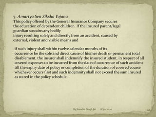 8/30/2020By Jitendra Singh Jat 44
7. Amartya Sen Siksha Yojana
This policy offered by the General Insurance Company secures
the education of dependent children. If the insured parent/legal
guardian sustains any bodily
injury resulting solely and directly from an accident, caused by
external, violent and visible means and
if such injury shall within twelve calendar months of its
occurrence be the sole and direct cause of his/her death or permanent total
disablement, the insurer shall indemnify the insured student, in respect of all
covered expenses to be incurred from the date of occurrence of such accident
till the expiry date of policy or completion of the duration of covered course
whichever occurs first and such indemnity shall not exceed the sum insured
as stated in the policy schedule.
 
