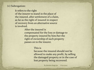(v) Subrogation:
It refers to the right
of the insurer to stand in the place of
the insured, after settlement of a claim,
as far as the right of insured in respect
of recovery from an alternative source
is involved.
After the insured is
compensated for the loss or damage to
the property insured by him/her the
right of ownership of such property
passes on to the insurer.
This is
because the insured should not be
allowed to make any profit, by selling
the damaged property or in the case of
lost property being recovered.
8/30/2020 6By Jitendra Singh Jat
 