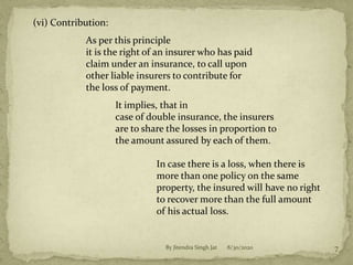 (vi) Contribution:
As per this principle
it is the right of an insurer who has paid
claim under an insurance, to call upon
other liable insurers to contribute for
the loss of payment.
It implies, that in
case of double insurance, the insurers
are to share the losses in proportion to
the amount assured by each of them.
In case there is a loss, when there is
more than one policy on the same
property, the insured will have no right
to recover more than the full amount
of his actual loss.
8/30/2020 7By Jitendra Singh Jat
 