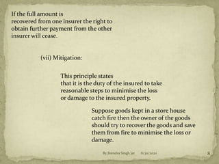 If the full amount is
recovered from one insurer the right to
obtain further payment from the other
insurer will cease.
(vii) Mitigation:
This principle states
that it is the duty of the insured to take
reasonable steps to minimise the loss
or damage to the insured property.
Suppose goods kept in a store house
catch fire then the owner of the goods
should try to recover the goods and save
them from fire to minimise the loss or
damage.
8/30/2020 8By Jitendra Singh Jat
 