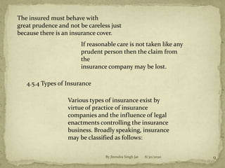 The insured must behave with
great prudence and not be careless just
because there is an insurance cover.
If reasonable care is not taken like any
prudent person then the claim from
the
insurance company may be lost.
4.5.4 Types of Insurance
Various types of insurance exist by
virtue of practice of insurance
companies and the influence of legal
enactments controlling the insurance
business. Broadly speaking, insurance
may be classified as follows:
8/30/2020 9By Jitendra Singh Jat
 