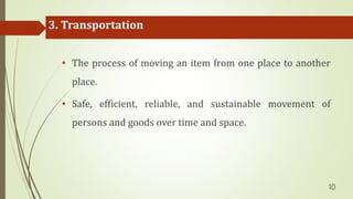 3. Transportation
• The process of moving an item from one place to another
place.
• Safe, efficient, reliable, and sustainable movement of
persons and goods over time and space.
10
 