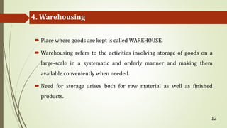 4. Warehousing
 Place where goods are kept is called WAREHOUSE.
 Warehousing refers to the activities involving storage of goods on a
large-scale in a systematic and orderly manner and making them
available conveniently when needed.
 Need for storage arises both for raw material as well as finished
products.
12
 