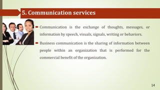 5. Communication services
 Communication is the exchange of thoughts, messages, or
information by speech, visuals, signals, writing or behaviors.
 Business communication is the sharing of information between
people within an organization that is performed for the
commercial benefit of the organization.
14
 