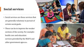 Social services
• Social services are those services that
are generally voluntary in pursuit of
certain social goals.
• These can be to improve the weaker
sections of the society. For example-
health care and education
services provided by the NGO’S and
other government agencies.
16
 