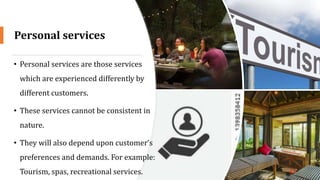 Personal services
• Personal services are those services
which are experienced differently by
different customers.
• These services cannot be consistent in
nature.
• They will also depend upon customer’s
preferences and demands. For example:
Tourism, spas, recreational services. 17
 