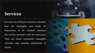 Services
• Services are all those economic activities
that are intangible and imply an
interaction to be realized between
the service provider and the consumer.
They are those essentially intangible
activities that provide satisfaction of
wants.
3
 