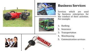 Business Services
Services which are used
by business enterprises for
the conduct of their activities.
For example:
1. Banking
2. Insurance
3. Transportation
4. Warehousing
5. Communication services
6
 