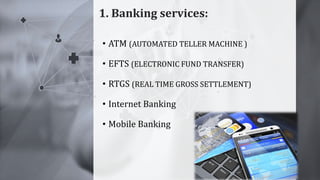 1. Banking services:
7
• ATM (AUTOMATED TELLER MACHINE )
• EFTS (ELECTRONIC FUND TRANSFER)
• RTGS (REAL TIME GROSS SETTLEMENT)
• Internet Banking
• Mobile Banking
 