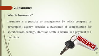 2. Insurance
What is Insurance?
Insurance is a practice or arrangement by which company or
government agency provides a guarantee of compensation for
specified loss, damage, illness or death in return for a payment of a
premium.
8
 