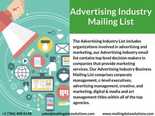 The Advertising Industry List includes
organizations involved in advertising and
marketing, our Advertising industry email
list contains top level decision makers in
companies that provide marketing
services. Our Advertising Industry Business
Mailing List comprises corporate
management, c-level executives,
advertising management, creative, and
marketing, digital & media and art
management titles within all of the top
agencies.
Advertising Industry
Mailing List
 +1 (786) 408 8148 sales@mailingdatasolutions.com www.mailingdatasolutions.com
 