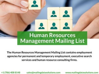 Human Resources
Management Mailing List
The Human Resources Management Mailing List contains employment
agencies for permanent and temporary employment, executive search
services and human resource consulting firms.
 +1 (786) 408 8148 sales@mailingdatasolutions.com www.mailingdatasolutions.com
 