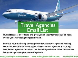 Travel Agencies
Email List 
Our Database is affordable, and gives you all the information you’ll need,
even if your marketing budget is limited. 
Improve your marketing campaign results with Travel Agencies Mailing
Database. We offer different types of lists – Travel Agencies marketing
lists, Travel Agencies customers list, Travel Agencies email list and vendors
list to manage what your marketing needs.
sales@mailingdatasolutions.com www.mailingdatasolutions.com +1 (786) 408 8148
 