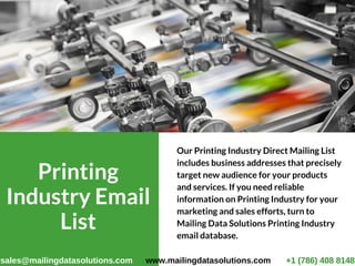 Printing
Industry Email
List
Our Printing Industry Direct Mailing List
includes business addresses that precisely
target new audience for your products
and services. If you need reliable
information on Printing Industry for your
marketing and sales efforts, turn to
Mailing Data Solutions Printing Industry
email database. 
sales@mailingdatasolutions.com www.mailingdatasolutions.com +1 (786) 408 8148
 