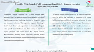 Lorem
ipsum
dolor sit
amet,
consec-
tetuer
Financial, M&A Updates
IT Shades
Engage & Enable
Broadridge (USA) Expands Wealth Management Capabilities by Acquiring Innovative
Digital Marketing Platform
Broadridge Financial Solutions, Inc. a global Fintech leader
announced that it has acquired AdvisorStream, a leading provider of
digital engagement and marketing solutions for the global wealth
and insurance industries. The acquisition expands Broadridge’s
front-to-back office wealth capabilities, positioning Broadridge to
serve growth-oriented advisors and firms looking to attract and
engage prospects and clients across key digital channels.
AdvisorStream’s leading advisor marketing platform enables
advisors to drive revenue and growth by providing personalized and
consistent client communications.
Executive Commentary
"When we created AdvisorStream, we set out to help advisors
grow by solving the challenge of connecting with clients,
building trust and credibility by leveraging technology for better
communications,” said CEO of AdvisorStream. “Becoming part
of Broadridge will allow us to deliver our advisor solutions to a
broader client set and enhance the effectiveness of our platform
as we bring a premium omni-channel solution to wealth firms
and advisors of all stripes globally.”
For any queries, Please write to marketing@itshades.com
Description
5
 