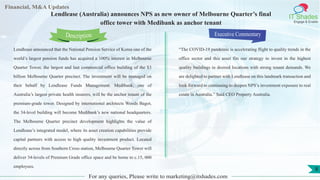 Lorem
ipsum
dolor sit
amet,
consec-
tetuer
Financial, M&A Updates
IT Shades
Engage & Enable
Lendlease (Australia) announces NPS as new owner of Melbourne Quarter’s final
office tower with Medibank as anchor tenant
Lendlease announced that the National Pension Service of Korea one of the
world’s largest pension funds has acquired a 100% interest in Melbourne
Quarter Tower, the largest and last commercial office building of the $3
billion Melbourne Quarter precinct. The investment will be managed on
their behalf by Lendlease Funds Management. Medibank, one of
Australia’s largest private health insurers, will be the anchor tenant of the
premium-grade tower. Designed by international architects Woods Bagot,
the 34-level building will become Medibank’s new national headquarters.
The Melbourne Quarter precinct development highlights the value of
Lendlease’s integrated model, where its asset creation capabilities provide
capital partners with access to high quality investment product. Located
directly across from Southern Cross station, Melbourne Quarter Tower will
deliver 34-levels of Premium Grade office space and be home to c.15, 000
employees.
Executive Commentary
“The COVID-19 pandemic is accelerating flight to quality trends in the
office sector and this asset fits our strategy to invest in the highest
quality buildings in desired locations with strong tenant demands. We
are delighted to partner with Lendlease on this landmark transaction and
look forward to continuing to deepen NPS’s investment exposure to real
estate in Australia.” Said CEO Property Australia.
For any queries, Please write to marketing@itshades.com
Description
8
 
