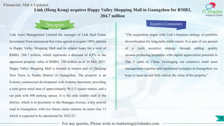 Lorem
ipsum
dolor sit
amet,
consec-
tetuer
Financial, M&A Updates
IT Shades
Engage & Enable
Link (Hong Kong) acquires Happy Valley Shopping Mall in Guangzhou for RMB3,
204.7 million
Link Asset Management Limited the manager of Link Real Estate
Investment Trust announced that it has agreed to acquire 100% interest
in Happy Valley Shopping Mall and its related loans for a total of
RMB3, 204.7 million, which represents a discount of 4.3% to the
appraised property value of RMB3, 350 million as at 24 May 2021.
Happy Valley Shopping Mall is located at eastern part of Zhujiang
New Town in Tianhe District of Guangzhou. The property is an
8-storey commercial development with 4-storey basement, providing
a total gross retail area of approximately 90,113 square metres, and a
car park with 800 parking spaces. It is the only sizable mall in the
district, which is in proximity to the Huangpu Avenue, a key arterial
road in Guangzhou, with two future metro stations on metro line 13
which is expected to be operational by 2022/23.
Executive Commentary
“The acquisition aligns with Link’s business strategy of portfolio
diversification for long-term stable return. It is part of our pursuit
of a yield accretive strategy through adding quality
income-producing properties with capital appreciation potential in
Tier 1 cities in China. Leveraging our extensive retail asset
management expertise and operational synergies in Guangzhou, we
hope to lease up and fully unlock the value of the property.”
For any queries, Please write to marketing@itshades.com
Description
9
 