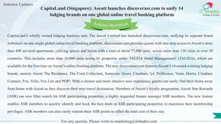 Lorem ipsum
dolor sit amet,
consec-
tetuer
adipisc-
ing elit,
sed
diam
nonum-
my
nibh
euis-
mod
tincid-
unt ut
laoreet
dolore
magna
aliquam
erat
volutpat.
Ut wisi enim ad
minim veniam, quis nostrud exerci tation
ullamcorper
Lorem
ipsum dolor sit
amet, consectetuer
adipiscing elit, sed diam
nonummy
nib
Solution Updates
IT Shades
Engage & Enable
CapitaLand (Singapore): Ascott launches discoverasr.com to unify 14
lodging brands on one global online travel booking platform
For any queries, Please write to marketing@itshades.com
11
Solution Description
CapitaLand’s wholly owned lodging business unit, The Ascott Limited has launched discoverasr.com, unifying its separate brand
websites1 on one single global online travel booking platform. discoverasr.com provides guests with one-stop access to Ascott’s more
than 400 serviced apartments, coliving spaces and hotels with a total of about 77,000 units, across more than 130 cities in over 30
countries. This includes more than 10,000 units across 61 properties under TAUZIA Hotel Management2 (TAUZIA), which are
available for the first time on Ascott’s online booking platform. The new discoverasr.com features Ascott’s 14 award-winning lodging
brands, namely Ascott The Residence, The Crest Collection, Somerset, Quest, Citadines, lyf, Préférence, Vertu, Harris, Citadines
Connect, Fox, Yello, Fox Lite and POP!. With a cleaner and more intuitive user experience, guests can easily find their home away
from home with Ascott as they discover their next travel destination. Members of Ascott’s loyalty programme, Ascott Star Rewards
(ASR) can now filter search for ASR participating properties, a highly requested feature amongst ASR members. The new feature
enables ASR members to quickly identify and book the best deals at ASR participating properties to maximise their membership
privileges. ASR members can also easily redeem their ASR points to offset the total cost of their stay.
 