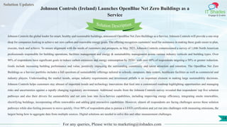 Lorem ipsum
dolor sit amet,
consec-
tetuer
adipisc-
ing elit,
sed
diam
nonum-
my
nibh
euis-
mod
tincid-
unt ut
laoreet
dolore
magna
aliquam
erat
volutpat.
Ut wisi enim ad
minim veniam, quis nostrud exerci tation
ullamcorper
Lorem
ipsum dolor sit
amet, consectetuer
adipiscing elit, sed diam
nonummy
nib
Solution Updates
IT Shades
Engage & Enable
Johnson Controls (Ireland) Launches OpenBlue Net Zero Buildings as a
Service
For any queries, Please write to marketing@itshades.com
14
Solution Description
Johnson Controls the global leader for smart, healthy and sustainable buildings, announced OpenBlue Net Zero Buildings as a Service. Johnson Controls will provide a one-stop
shop for companies looking to achieve net zero carbon and renewable energy goals. The offering recognizes customers' need for assistance in making these goals easier to plan,
execute, track and achieve. To ensure alignment with the needs of customers and prospects, in May 2021, Johnson Controls commissioned a survey of 1,046 North American
professionals responsible for building operations, facilities management and energy & sustainability management across various industry verticals and building types. Over
90% of respondents have significant goals to reduce carbon emissions and energy consumption by 2030+ with over 60% of respondents targeting a 50% or greater reduction.
Goals include increasing building performance and value, positively impacting the surrounding community and talent attraction and retention. The OpenBlue Net Zero
Buildings as a Service portfolio includes a full spectrum of sustainability offerings tailored to schools, campuses, data centers, healthcare facilities as well as commercial and
industry players. Understanding the market trends, unique industry requirements and investment pitfalls is an important element in making large sustainability decisions.
Johnson Controls helps customers stay abreast of important trends and technology innovations that feed into a customized roadmap highlighting opportunities and managing
risks and uncertainties against a rapidly changing regulatory environment. Additional results from the Johnson Controls survey revealed that respondents' top five solution
pathways and also their drivers for sustainability and net zero lean into As-a-Service capabilities, including improving energy efficiency, integrating onsite renewables,
electrifying buildings, incorporating offsite renewables and adding grid interactive capabilities. However, almost all respondents are facing challenges across these solution
pathways while also feeling pressure to move quickly. Over 90% of respondents plan to pursue a LEED certification and yet run into challenges with measuring emissions, the
largest being how to aggregate data from multiple sources. Digital solutions are needed to solve this and other measurement challenges.
 
