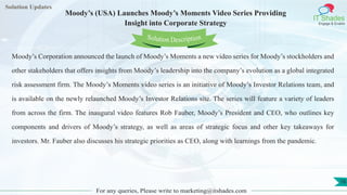 Lorem ipsum
dolor sit amet,
consec-
tetuer
adipisc-
ing elit,
sed
diam
nonum-
my
nibh
euis-
mod
tincid-
unt ut
laoreet
dolore
magna
aliquam
erat
volutpat.
Ut wisi enim ad
minim veniam, quis nostrud exerci tation
ullamcorper
Lorem
ipsum dolor sit
amet, consectetuer
adipiscing elit, sed diam
nonummy
nib
Solution Updates
IT Shades
Engage & Enable
Moody’s (USA) Launches Moody’s Moments Video Series Providing
Insight into Corporate Strategy
For any queries, Please write to marketing@itshades.com
16
Solution Description
Moody’s Corporation announced the launch of Moody’s Moments a new video series for Moody’s stockholders and
other stakeholders that offers insights from Moody’s leadership into the company’s evolution as a global integrated
risk assessment firm. The Moody’s Moments video series is an initiative of Moody’s Investor Relations team, and
is available on the newly relaunched Moody’s Investor Relations site. The series will feature a variety of leaders
from across the firm. The inaugural video features Rob Fauber, Moody’s President and CEO, who outlines key
components and drivers of Moody’s strategy, as well as areas of strategic focus and other key takeaways for
investors. Mr. Fauber also discusses his strategic priorities as CEO, along with learnings from the pandemic.
 