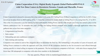 R & R Updates
IT Shades
Engage & Enable
Cintas Corporation (USA): Digital Realty Expands Global PlatformDIGITAL®
with New Data Centers in Downtown Toronto, Canada and Marseille, France
For any queries, Please write to marketing@itshades.com
18
Cintas Corporation is pleased to announce that it has ranked sixth on the 2021 Selling Power 50 Best Companies to sell for list. In 2021, Cintas
moved up one place from its 2020 ranking of No. 7. Cintas has continued its steady climb on Selling Power’s list, rising from No. 27 in 2013.
This is the 21st consecutive year the ranking has been published by Selling Power, and the 16th straight year Cintas has earned a place on the
industry publication’s list. To assemble this year’s 50 Best list Selling Power’s research team created a thorough application where they
gathered data across four main categories:
• Compensation and benefits
• Sales culture
• Onboarding and sales enablement strategies
• Sales training and coaching
Companies were ranked in each of the categories above to determine the final list. The methodology is the product of years of research, and
Selling Power continues to refine the approach each year. Almost all the companies featured on the list invested in and offered thorough
training specific to virtual selling in response to the pandemic. The list encompasses companies of all sizes – with sales forces ranging from
fewer than 100 salespeople to companies with sales-force numbers in the thousands.
R&R Description
 