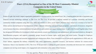 R & R Updates
IT Shades
Engage & Enable
Fiserv (USA) Recognized as One of the 50 Most Community-Minded
Companies in the United States
For any queries, Please write to marketing@itshades.com
20
Points of Light, the world’s largest organization dedicated to volunteer service, has named Fiserv, Inc. a leading global provider of payments and
financial services technology solutions, to The Civic 50. The Civic 50 provides a national standard for corporate citizenship and honors
community-minded companies using their time, skills and resources to drive social impact. Honorees have annual U.S. revenues of at least $1
billion and are selected based on four dimensions of their corporate citizenship and social impact programs -- investment of resources, integration
across business functions, institutionalization through policies and systems and impact measurement. As part of its Forward Together plan, Fiserv
has designated $50 million for investment in black and minority-owned small businesses and entrepreneurs, and associated initiatives, through its
Back2Business program, and supports community groups focused on human rights, racial equity and social justice. Through its Employee
Resource Group Program and associate engagement and volunteerism efforts, Fiserv donated to over 45 non-profit organizations in 2020, and, via
Fiserv Salutes, supported the military community with career opportunities, education resources, and business solutions for veteran-owned
businesses. Since it was launched in 2012, The Civic 50 has provided a roadmap for good corporate citizenship and showcases how committed
companies are moving social impact, civic engagement and community to the center of their business.
R&R Description
 