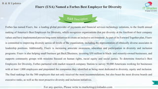 R & R Updates
IT Shades
Engage & Enable
Fiserv (USA) Named a Forbes Best Employer for Diversity
For any queries, Please write to marketing@itshades.com
21
Forbes has named Fiserv, Inc. a leading global provider of payments and financial services technology solutions, to the fourth annual
ranking of America’s Best Employers for Diversity, which recognizes organizations that put diversity at the forefront of their company
values and have implemented proven long-term initiatives to create an inclusive environment. As part of its Forward Together plan, Fiserv
is committed to improving diversity across all levels of the organization, including the representation of ethnically diverse associates in
leadership positions. Additionally, Fiserv is increasing associate awareness, education and participation in diversity and inclusion
programs. Fiserv is also helping small business get Back2Business, investing $50 million in black- and minority-owned businesses, and
supports community groups with missions focused on human rights, racial equity and social justice. To determine America’s Best
Employers for Diversity, Forbes partnered with market research company Statista to survey 50,000 Americans working for businesses
with at least 1,000 employees and pinpointed the companies they identified as being most dedicated to diversity, equity and inclusion.
The final rankings list the 500 employers that not only received the most recommendations, but also boast the most diverse boards and
executive ranks, as well as the most proactive diversity and inclusion initiatives.
R&R Description
 