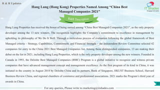 R & R Updates
IT Shades
Engage & Enable
Hang Lung (Hong Kong) Properties Named Among “China Best
Managed Companies 2021”
For any queries, Please write to marketing@itshades.com
22
Hang Lung Properties has received the honor of being named among “China Best Managed Companies 2021”, as the only property
developer among the 13 new winners. The recognition highlights the Company’s commitment to excellence in management by
upholding its philosophy of We Do It Well. Through a meticulous process of evaluation following the global framework of Best
Managed criteria – Strategy, Capabilities, Commitment, and Financial Strength – the Independent Review Committee selected 42
companies for entry to the China 2021 Best Managed Companies list. Among these distinguished companies, 13 are making their
debut on the list in 2021, including Hang Lung Properties, which is the only property developer among the new winners. Founded in
Canada in 1993, the Deloitte Best Managed Companies (BMC) Program is a global initiative to recognize and witness private
companies that have advanced management concept and management excellence. As the first program of its kind in China, it was
initiated in the country in August 2018 by Deloitte China and its partners, Bank of Singapore, HKUST Business School, Harvard
Business Review China, and regional chambers of commerce and professional associations. 2021 marks the Program’s third year of
awards in China.
R&R Description
 