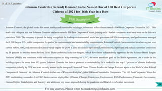 R & R Updates
IT Shades
Engage & Enable
Johnson Controls (Ireland) Honored to be Named One of 100 Best Corporate
Citizens of 2021 for 16th Year in a Row
For any queries, Please write to marketing@itshades.com
24
Johnson Controls, the global leader for smart healthy and sustainable buildings, is honored to have been named a 100 Best Corporate Citizen for 2021. This
marks the 16th year in a row Johnson Controls has been named a 100 Best Corporate Citizen, joining only 19 other companies who have been on the list each
year since 2009. The company is proud for being recognized for leading environmental, social and governance (ESG) transparency and performance amongst
the 1,000 largest U.S. public companies. As part of its environmental and sustainability commitments, Johnson Controls has committed to achieving net zero
carbon before 2040, and announced science-based targets for 2030. It aims to slash its operational emissions by 55 percent and reduce customers’ emissions
by 16 percent in absolute terms before 2030. These ambitious reduction targets, which have been independently approved by the Science Based Targets
Initiative (SBTi), are consistent with reductions required to keep warming to 1.5°C, the most ambitious goal of the Paris Agreement. As a leader in the
buildings space for more than 135 years, Johnson Controls has been a pioneer in sustainability. It is ranked in the top 12 percent of climate leadership
companies globally by CDP and was recently named to the inaugural Financial Times Climate Leaders in Europe List and again to the World’s Most Ethical
Companies® Honoree List. Johnson Controls is also one of Corporate Knights’ global 100 most Sustainable Companies. The 100 Best Corporate Citizen for
2021 methodology considers 146 ESG factors across eight pillars (Climate Change; Employees; Environment; ESG Performance; Financial; Governance;
Human Rights; Stakeholders and Society) and addresses key issues exposed during the pandemic and Black Lives Matter movement.
R&R Description
 