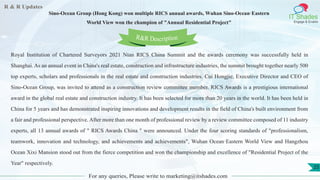 R & R Updates
IT Shades
Engage & Enable
Sino-Ocean Group (Hong Kong) won multiple RICS annual awards, Wuhan Sino-Ocean·Eastern
World View won the champion of "Annual Residential Project"
For any queries, Please write to marketing@itshades.com
25
Royal Institution of Chartered Surveyors 2021 Nian RICS China Summit and the awards ceremony was successfully held in
Shanghai. As an annual event in China's real estate, construction and infrastructure industries, the summit brought together nearly 500
top experts, scholars and professionals in the real estate and construction industries. Cui Hongjie, Executive Director and CEO of
Sino-Ocean Group, was invited to attend as a construction review committee member. RICS Awards is a prestigious international
award in the global real estate and construction industry. It has been selected for more than 20 years in the world. It has been held in
China for 5 years and has demonstrated inspiring innovations and development results in the field of China's built environment from
a fair and professional perspective. After more than one month of professional review by a review committee composed of 11 industry
experts, all 13 annual awards of " RICS Awards China " were announced. Under the four scoring standards of "professionalism,
teamwork, innovation and technology, and achievements and achievements", Wuhan Ocean·Eastern World View and Hangzhou
Ocean Xixi Mansion stood out from the fierce competition and won the championship and excellence of "Residential Project of the
Year" respectively.
R&R Description
 