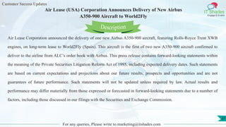 Customer Success Updates
IT Shades
Engage & Enable
Air Lease (USA) Corporation Announces Delivery of New Airbus
A350-900 Aircraft to World2Fly
For any queries, Please write to marketing@itshades.com
27
Air Lease Corporation announced the delivery of one new Airbus A350-900 aircraft, featuring Rolls-Royce Trent XWB
engines, on long-term lease to World2Fly (Spain). This aircraft is the first of two new A350-900 aircraft confirmed to
deliver to the airline from ALC’s order book with Airbus. This press release contains forward-looking statements within
the meaning of the Private Securities Litigation Reform Act of 1995, including expected delivery dates. Such statements
are based on current expectations and projections about our future results, prospects and opportunities and are not
guarantees of future performance. Such statements will not be updated unless required by law. Actual results and
performance may differ materially from those expressed or forecasted in forward-looking statements due to a number of
factors, including those discussed in our filings with the Securities and Exchange Commission.
Description
 