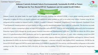 Customer Success Updates
IT Shades
Engage & Enable
Johnson Controls (Ireland) Selects Environmentally Sustainable R-454B as Future
Refrigerant for New Ducted HVAC Equipment and Air-cooled Scroll Chillers
For any queries, Please write to marketing@itshades.com
28
Johnson Controls, the global leader for smart healthy and sustainable buildings has selected R-454B, a lower global warming potential (GWP)
refrigerant, to replace R-410A in its ducted residential and commercial unitary products as well as air-cooled scroll chillers. Systems using the new
refrigerant will be available for Johnson Controls, YORK®, Luxaire®, Coleman®, Champion®, TempMaster®, Fraser-Johnston®, Guardian®, Evcon
™ and Quantech® branded products in North America, as well as specific international markets where codes are in alignment. This decision was made
as the HVAC industry is preparing to phase out high-GWP refrigerants, such as R-410A, which are now being formally addressed by the Environmental
Protection Agency (EPA) through the recently passed American Innovation and Manufacturing (AIM) Act1. The AIM Act directs the EPA to phase
down U.S. hydrofluorocarbon (HFC) production and use by approximately 85 percent over the next 15 years. After evaluating several low-GWP
alternatives on a variety of performance and market metrics, such as safety, capacity, efficiency, reliability, availability and longevity, Johnson Controls
has determined R-454B to be the best-in-class2 replacement refrigerant – a decision echoed by other leading HVAC manufacturers. R454B has the
lowest EPA SNAP3 approved GWP for unitary applications of all ASHRAE classified A2L (low-toxicity, mild flammability) refrigerants on the market
coming in at 466. This is one-fifth the GWP of R-410A, far lower than the pending 750 GWP limits being proposed and offering the longest-term
viability.
Description
 