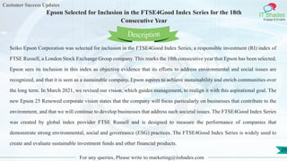 Customer Success Updates
IT Shades
Engage & Enable
Epson Selected for Inclusion in the FTSE4Good Index Series for the 18th
Consecutive Year
For any queries, Please write to marketing@itshades.com
29
Seiko Epson Corporation was selected for inclusion in the FTSE4Good Index Series, a responsible investment (RI) index of
FTSE Russell, a London Stock Exchange Group company. This marks the 18th consecutive year that Epson has been selected.
Epson sees its inclusion in this index as objective evidence that its efforts to address environmental and social issues are
recognized, and that it is seen as a sustainable company. Epson aspires to achieve sustainability and enrich communities over
the long term. In March 2021, we revised our vision, which guides management, to realign it with this aspirational goal. The
new Epson 25 Renewed corporate vision states that the company will focus particularly on businesses that contribute to the
environment, and that we will continue to develop businesses that address such societal issues. The FTSE4Good Index Series
was created by global index provider FTSE Russell and is designed to measure the performance of companies that
demonstrate strong environmental, social and governance (ESG) practices. The FTSE4Good Index Series is widely used to
create and evaluate sustainable investment funds and other financial products.
Description
 