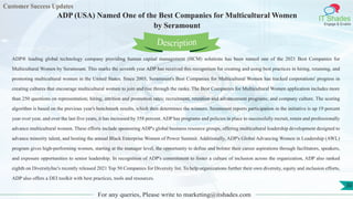 Customer Success Updates
IT Shades
Engage & Enable
ADP (USA) Named One of the Best Companies for Multicultural Women
by Seramount
For any queries, Please write to marketing@itshades.com
30
ADP® leading global technology company providing human capital management (HCM) solutions has been named one of the 2021 Best Companies for
Multicultural Women by Seramount. This marks the seventh year ADP has received this recognition for creating and using best practices in hiring, retaining, and
promoting multicultural women in the United States. Since 2003, Seramount's Best Companies for Multicultural Women has tracked corporations' progress in
creating cultures that encourage multicultural women to join and rise through the ranks. The Best Companies for Multicultural Women application includes more
than 250 questions on representation; hiring, attrition and promotion rates; recruitment, retention and advancement programs; and company culture. The scoring
algorithm is based on the previous year's benchmark results, which then determines the winners. Seramount reports participation in the initiative is up 19 percent
year over year, and over the last five years, it has increased by 358 percent. ADP has programs and policies in place to successfully recruit, retain and professionally
advance multicultural women. These efforts include sponsoring ADP's global business resource groups, offering multicultural leadership development designed to
advance minority talent, and hosting the annual Black Enterprise Women of Power Summit. Additionally, ADP's Global Advancing Women in Leadership (AWL)
program gives high-performing women, starting at the manager level, the opportunity to define and bolster their career aspirations through facilitators, speakers,
and exposure opportunities to senior leadership. In recognition of ADP's commitment to foster a culture of inclusion across the organization, ADP also ranked
eighth on DiversityInc's recently released 2021 Top 50 Companies for Diversity list. To help organizations further their own diversity, equity and inclusion efforts,
ADP also offers a DEI toolkit with best practices, tools and resources.
Description
 