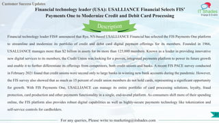 Customer Success Updates
IT Shades
Engage & Enable
Financial technology leader (USA): USALLIANCE Financial Selects FIS’
Payments One to Modernize Credit and Debit Card Processing
For any queries, Please write to marketing@itshades.com
31
Financial technology leader FIS® announced that Rye, NY-based USALLIANCE Financial has selected the FIS Payments One platform
to streamline and modernize its portfolio of credit and debit card digital payment offerings for its members. Founded in 1966,
USALLIANCE manages more than $2 billion in assets for its more than 125,000 members. Known as a leader in providing innovative
new digital services to its members, the Credit Union was looking for a proven, integrated payments platform to power its future growth
and enable it to further differentiate its offerings from competitors, both credit unions and banks. A recent FIS PACE survey conducted
in February 2021 found that credit unions were second only to large banks in winning new bank accounts during the pandemic. However,
the FIS survey also showed that as much as 15 percent of credit union members do not hold cards, representing a significant opportunity
for growth. With FIS Payments One, USALLIANCE can manage its entire portfolio of card processing solutions, loyalty, fraud
protection, card production and other payments functionality in a single, end-to-end platform. As consumers shift more of their spending
online, the FIS platform also provides robust digital capabilities as well as highly-secure payments technology like tokenization and
self-service controls for cardholders.
Description
 