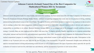 Customer Success Updates
IT Shades
Engage & Enable
Johnson Controls (Ireland) Named One of the Best Companies for
Multicultural Women 2021 by Seramount
For any queries, Please write to marketing@itshades.com
33
Johnson Controls the global leader for smart, healthy and sustainable buildings, has been named one of the 2021 Best Companies for Multicultural
Women by Seramount (formerly Working Mother Media) – an honor recognizing companies that create and use best practices in hiring, retaining
and promoting multicultural women in the United States. Through its Diversity and Inclusion mission to empower every employee to take an active
role in creating a culture that values uniqueness, celebrates creativity and drives innovation, Johnson Controls works to elevate each employee’s
responsibility to contribute to its culture. Business Resource Groups (BRGs) are an integral part of the company's overall workforce diversity
strategy. Currently, there are nine employee-driven BRGs with more than 70 chapters globally. Equally important are its corporate partnerships
with global, national and local diversity and professional organizations. Since 2003, Seramount's Best Companies for Multicultural Women has
tracked corporations' progress in creating cultures that encourage multicultural women to join and rise through the ranks. Participation in this
initiative is up 19 percent year over year, and over the last five years, it has increased by 358 percent. Seramount's Insights team attributes the
uptick to increased interest in hiring and promoting women of color as well as improvement in the types of questions asked, especially the specific
evaluation of women at each level by individual race and ethnicity, and the introduction of questions on anti-racism efforts.
Description
 