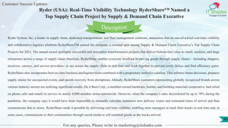 Customer Success Updates
IT Shades
Engage & Enable
Ryder (USA): Real-Time Visibility Technology RyderShare™ Named a
Top Supply Chain Project by Supply & Demand Chain Executive
For any queries, Please write to marketing@itshades.com
34
Ryder System, Inc. a leader in supply chain, dedicated transportation, and fleet management solutions, announces that its one-of-a-kind real-time visibility
and collaborative logistics platform RyderShareTM earned the company a coveted spot among Supply & Demand Chain Executive’s Top Supply Chain
Projects for 2021. The annual award spotlights successful and innovative transformation projects that deliver bottom-line value to small, medium, and large
enterprises across a range of supply chain functions. RyderShare enables everyone involved in moving goods through supply chains – including shippers,
receivers, carriers, and service providers– to see across the supply chain in real time and work together to prevent costly delays and find efficiency gains.
RyderShare also incorporates best-in-class business intelligence tools combined with a proprietary analytics solution. This informs future decisions, prepares
supply chains for unexpected events, and speeds recovery from disruptions. Already, RyderShare customers representing globally recognized brands across
various industry sectors are realizing significant results. Do it Best Corp., a member-owned hardware, lumber, and building materials cooperative, had relied
on phone calls and emails to service its nearly 4,000 member stores nationwide. However, when the company’s sales skyrocketed by up to 70% during the
pandemic, the company says it would have been impossible to manually calculate numerous new delivery routes and estimated times of arrival and then
communicate that to stores. RyderShare made it possible by delivering real-time visibility, enabling store managers to track their trucks in real time and, in
some cases, communicate to their communities through social media to sell essential goods as the trucks arrived.
Description
 