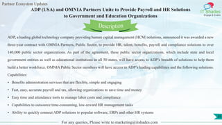 Partner Ecosystem Updates
IT Shades
Engage & Enable
ADP (USA) and OMNIA Partners Unite to Provide Payroll and HR Solutions
to Government and Education Organizations
For any queries, Please write to marketing@itshades.com
35
ADP, a leading global technology company providing human capital management (HCM) solutions, announced it was awarded a new
three-year contract with OMNIA Partners, Public Sector, to provide HR, talent, benefits, payroll and compliance solutions to over
140,000 public sector organizations. As part of the agreement, these public sector organizations, which include state and local
government entities as well as educational institutions in all 50 states, will have access to ADP’s breadth of solutions to help them
build a better workforce. OMNIA Public Sector members will have access to ADP’s leading capabilities and the following solutions.
Capabilities:
• Benefits administration services that are flexible, simple and engaging
• Fast, easy, accurate payroll and tax, allowing organizations to save time and money
• Easy time and attendance tools to manage labor costs and compliance
• Capabilities to outsource time-consuming, low-reward HR management tasks
• Ability to quickly connect ADP solutions to popular software, ERPs and other HR systems
Description
 