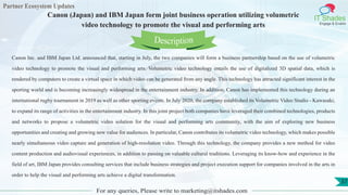 Partner Ecosystem Updates
IT Shades
Engage & Enable
Canon (Japan) and IBM Japan form joint business operation utilizing volumetric
video technology to promote the visual and performing arts
For any queries, Please write to marketing@itshades.com
37
Canon Inc. and IBM Japan Ltd. announced that, starting in July, the two companies will form a business partnership based on the use of volumetric
video technology to promote the visual and performing arts. Volumetric video technology entails the use of digitalized 3D spatial data, which is
rendered by computers to create a virtual space in which video can be generated from any angle. This technology has attracted significant interest in the
sporting world and is becoming increasingly widespread in the entertainment industry. In addition, Canon has implemented this technology during an
international rugby tournament in 2019 as well as other sporting events. In July 2020, the company established its Volumetric Video Studio - Kawasaki,
to expand its range of activities in the entertainment industry. In this joint project both companies have leveraged their combined technologies, products
and networks to propose a volumetric video solution for the visual and performing arts community, with the aim of exploring new business
opportunities and creating and growing new value for audiences. In particular, Canon contributes its volumetric video technology, which makes possible
nearly simultaneous video capture and generation of high-resolution video. Through this technology, the company provides a new method for video
content production and audiovisual experiences, in addition to passing on valuable cultural traditions. Leveraging its know-how and experience in the
field of art, IBM Japan provides consulting services that include business strategies and project execution support for companies involved in the arts in
order to help the visual and performing arts achieve a digital transformation.
Description
 