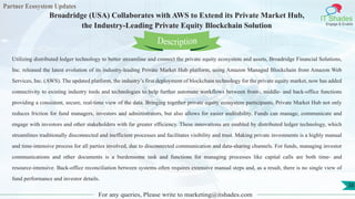 Partner Ecosystem Updates
IT Shades
Engage & Enable
Broadridge (USA) Collaborates with AWS to Extend its Private Market Hub,
the Industry-Leading Private Equity Blockchain Solution
For any queries, Please write to marketing@itshades.com
38
Utilizing distributed ledger technology to better streamline and connect the private equity ecosystem and assets, Broadridge Financial Solutions,
Inc. released the latest evolution of its industry-leading Private Market Hub platform, using Amazon Managed Blockchain from Amazon Web
Services, Inc. (AWS). The updated platform, the industry’s first deployment of blockchain technology for the private equity market, now has added
connectivity to existing industry tools and technologies to help further automate workflows between front-, middle- and back-office functions
providing a consistent, secure, real-time view of the data. Bringing together private equity ecosystem participants, Private Market Hub not only
reduces friction for fund managers, investors and administrators, but also allows for easier auditability. Funds can manage, communicate and
engage with investors and other stakeholders with far greater efficiency. These innovations are enabled by distributed ledger technology, which
streamlines traditionally disconnected and inefficient processes and facilitates visibility and trust. Making private investments is a highly manual
and time-intensive process for all parties involved, due to disconnected communication and data-sharing channels. For funds, managing investor
communications and other documents is a burdensome task and functions for managing processes like capital calls are both time- and
resource-intensive. Back-office reconciliation between systems often requires extensive manual steps and, as a result, there is no single view of
fund performance and investor details.
Description
 