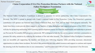 Partner Ecosystem Updates
IT Shades
Engage & Enable
Cintas Corporation (USA) Fire Protection Division Partners with the National
Fallen Firefighters Foundation
For any queries, Please write to marketing@itshades.com
39
The National Fallen Firefighters Foundation is pleased to announce its newest partnership with Cintas Corporation's Fire
Division. The NFFF is proud to partner with Cintas, a national leader in Fire Protection. Cintas Fire Protection’s generous
contribution will sponsor our National Stair Climb in Belmont Park, New York, and our Stair Climb program nationally. The
funds from those events provide direct support to the families of fallen firefighters and supports programs of the FDNY. Cintas
will also be sponsoring and hosting NFFF learning and development courses for local fire departments and leadership to promote
our Prevent the Preventable (PtP) programs nationwide. PtP is designed to help the fire service partner with their communities to
promote life safety initiatives by reducing the incidents of fire and other hazards. “The National Fallen Firefighters Foundation
does an incredible job supporting the families and loved ones following tragedies while providing necessary educational
opportunities to reduce future incidents. We believe this partnership provides added resources and support to continue and expand
the amazing work the foundation does in our communities,” said President and COO of Cintas Corporation’s Fire Division.
Description
 