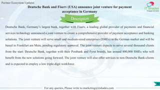 Partner Ecosystem Updates
IT Shades
Engage & Enable
Deutsche Bank and Fiserv (USA) announce joint venture for payment
acceptance in Germany
For any queries, Please write to marketing@itshades.com
40
Deutsche Bank, Germany’s largest bank, together with Fiserv, a leading global provider of payments and financial
services technology announced a joint venture to create a comprehensive provider of payment acceptance and banking
solutions. The joint venture will serve small and medium-sized enterprises (SMEs) in the German market and will be
based in Frankfurt am Main, pending regulatory approval. The joint venture expects to serve several thousand clients
from the start. Deutsche Bank, together with their Postbank and Fyrst brands, has around 800,000 SMEs who will
benefit from the new solutions going forward. The joint venture will also offer services to non-Deutsche Bank-clients
and is expected to employ a low triple-digit workforce.
Description
 