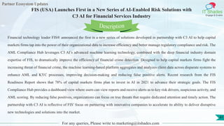 Partner Ecosystem Updates
IT Shades
Engage & Enable
FIS (USA) Launches First in a New Series of AI-Enabled Risk Solutions with
C3 AI for Financial Services Industry
For any queries, Please write to marketing@itshades.com
41
Financial technology leader FIS® announced the first in a new series of solutions developed in partnership with C3 AI to help capital
markets firms tap into the power of their organizational data to increase efficiency and better manage regulatory compliance and risk. The
AML Compliance Hub leverages C3 AI’s advanced machine learning technology, combined with the deep financial industry domain
expertise of FIS, to dramatically improve the efficiency of financial crime detection. Designed to help capital markets firms fight the
increasing threat of financial crime, the machine learning-based platform aggregates and analyzes client data across disparate systems to
enhance AML and KYC processes, improving decision-making and reducing false positive alerts. Recent research from the FIS
Readiness Report shows that 78% of capital markets firms plan to invest in AI in 2021 to advance their strategic goals. The FIS
Compliance Hub provides a dashboard view where users can view reports and receive alerts as to key risk drivers, suspicious activity, and
AML scoring. By reducing false positives, organizations can focus on true threats that require dedicated attention and timely action. The
partnership with C3 AI is reflective of FIS’ focus on partnering with innovative companies to accelerate its ability to deliver disruptive
new technologies and solutions into the market.
Description
 