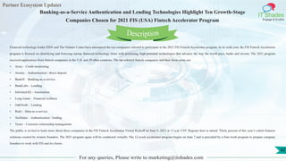Partner Ecosystem Updates
IT Shades
Engage & Enable
Banking-as-a-Service Authentication and Lending Technologies Highlight Ten Growth-Stage
Companies Chosen for 2021 FIS (USA) Fintech Accelerator Program
For any queries, Please write to marketing@itshades.com
42
Financial technology leader FIS® and The Venture Center have announced the ten companies selected to participate in the 2021 FIS Fintech Accelerator program. In its sixth year, the FIS Fintech Accelerator
program is focused on identifying and fostering startup financial technology firms with promising, high-potential technologies that advance the way the world pays, banks and invests. The 2021 program
received applications from fintech companies in the U.S. and 29 other countries. The ten selected fintech companies and their focus areas are:
• Array – Credit monitoring
• Atomic – Authentication / direct deposit
• Bankifi – Banking-as-a-service
• BankLabs – Lending
• Informed.IQ – Automation
• Long Game – Financial wellness
• OakNorth – Lending
• Railz – Data-as-a-service
• TaxStatus – Authentication / lending
• Vymo – Customer relationship management
The public is invited to learn more about these companies at the FIS Fintech Accelerator Virtual Kickoff on June 9, 2021 at 11 a.m. CST. Register here to attend. Thirty percent of this year’s cohort features
solutions created by women founders. The 2021 program again will be conducted virtually. The 12-week accelerator program begins on June 7 and is preceded by a four-week program to prepare company
founders to work with FIS and its clients.
Description
 