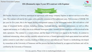 Partner Ecosystem Updates
IT Shades
Engage & Enable
ISS (Denmark) signs 5-year IFS contract with Equinor
For any queries, Please write to marketing@itshades.com
43
ISS Facility Services in Norway announced an agreement with energy company Equinor to deliver services to its office
sites. The contract will run for five years, with a possible extension of five additional years. With revenue of MNOK 550
per year for five years, this is the largest facility management contract in the Norwegian market. ISS will deliver a full
range of integrated facility services, including cleaning, food and catering, operations maintenance, as well as office
support and security, to 12 office sites in six different Norwegian cities. Around 550 ISS employees will be involved in the
daily operations. The contract is a vested contract, and the largest of its kind ever signed in the Nordics. In contrast to
traditional outsourcing, where you buy carefully selected services, a Vested agreement is built upon mutual trust and both
parties commit to each other’s success, resulting in better services and reduced cost. Vested is a methodology developed
by researchers at the University of Tennessee and the process has been facilitated by an approved facilitator and will be
certified by the University of Tennessee.
Description
 